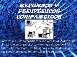 RECURSOS Y PERIFÉRICOS COMPARTIDOSEntre los recursos compartidos se incluyen los dispositivos de almacenamiento ligados al servidor, las unidades de discos ópticos, las impresoras, los trazadores y el resto de equipos que puedan ser utilizados por cualquiera en la red.