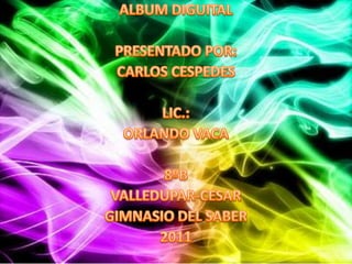 ALBUM DIGUITAL PRESENTADO POR: CARLOS CESPEDES LIC.:  ORLANDO VACA 8ºB VALLEDUPAR-CESAR GIMNASIO DEL SABER 2011 