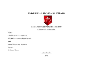 UNIVERSIDAD TÉCNICA DE AMBATO
FACULTAD DE CIENCIAS DE LA SALUD
CARRERA DE ENFERMERÍA
TEMA:
COMPONENTES DE LA SANGRE
ASIGNATURA: FISIOLOGIA HUMANA
Autor:
Johanna Michelle Arias Barrionuevo
Docente:
Dr. Gustavo Moreno.
Ambato-Ecuador.
2016
 