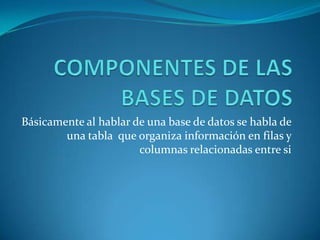 COMPONENTES DE LAS BASES DE DATOS Básicamente al hablar de una base de datos se habla de una tabla  que organiza información en filas y columnas relacionadas entre si 