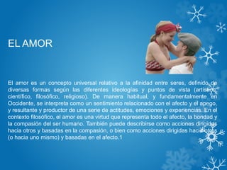 EL AMOR
El amor es un concepto universal relativo a la afinidad entre seres, definido de
diversas formas según las diferentes ideologías y puntos de vista (artístico,
científico, filosófico, religioso). De manera habitual, y fundamentalmente en
Occidente, se interpreta como un sentimiento relacionado con el afecto y el apego,
y resultante y productor de una serie de actitudes, emociones y experiencias. En el
contexto filosófico, el amor es una virtud que representa todo el afecto, la bondad y
la compasión del ser humano. También puede describirse como acciones dirigidas
hacia otros y basadas en la compasión, o bien como acciones dirigidas hacia otros
(o hacia uno mismo) y basadas en el afecto.1
 