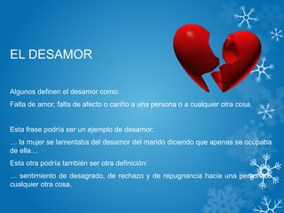 EL DESAMOR
Algunos definen el desamor como:
Falta de amor, falta de afecto o cariño a una persona o a cualquier otra cosa.
Esta frase podría ser un ejemplo de desamor:
… la mujer se lamentaba del desamor del marido diciendo que apenas se ocupaba
de ella…
Esta otra podría también ser otra definición:
… sentimiento de desagrado, de rechazo y de repugnancia hacia una persona o
cualquier otra cosa.
 