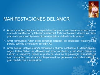 MANIFESTACIONES DEL AMOR
6. Amor romántico: Nace en la expectativa de que un ser humano cercano colme
a uno de satisfacción y felicidad existencial. Este sentimiento idealiza en cierto
grado a la persona objeto de dicha expectativa, definida en la psiquis.
7. Amor confluente: Amor entre personas capaces de establecer relaciones de
pareja, definido a mediados del siglo XX.
8. Amor sexual: Incluye el amor romántico y el amor confluente. El deseo sexual,
según Helen Fisher, es diferente del amor romántico y del afecto (véase su
estudio al respecto). Desde el punto de vista de la psicología humanista, el
amor romántico —y el amor interpersonal en general— está relacionado en
gran medida con la autoestima.
 
