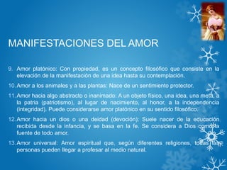 MANIFESTACIONES DEL AMOR
9. Amor platónico: Con propiedad, es un concepto filosófico que consiste en la
elevación de la manifestación de una idea hasta su contemplación.
10.Amor a los animales y a las plantas: Nace de un sentimiento protector.
11.Amor hacia algo abstracto o inanimado: A un objeto físico, una idea, una meta, a
la patria (patriotismo), al lugar de nacimiento, al honor, a la independencia
(integridad). Puede considerarse amor platónico en su sentido filosófico.
12.Amor hacia un dios o una deidad (devoción): Suele nacer de la educación
recibida desde la infancia, y se basa en la fe. Se considera a Dios como la
fuente de todo amor.
13.Amor universal: Amor espiritual que, según diferentes religiones, todas las
personas pueden llegar a profesar al medio natural.
 