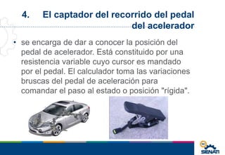 4. El captador del recorrido del pedal
del acelerador
• se encarga de dar a conocer la posición del
pedal de acelerador. Está constituido por una
resistencia variable cuyo cursor es mandado
por el pedal. El calculador toma las variaciones
bruscas del pedal de aceleración para
comandar el paso al estado o posición "rígida".
 