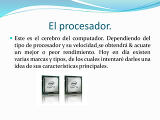 El procesador.
 Este es el cerebro del computador. Dependiendo del
tipo de procesador y su velocidad se obtendrá & acuate
un mejor o peor rendimiento. Hoy en día existen
varias marcas y tipos, de los cuales intentaré darles una
idea de sus características principales.
 