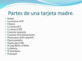Partes de una tarjeta madre.
 Socket.
 Las ranuras AGP.
 Chipset.
 La ranura PCI.
 La ranura CNR.
 Conector memoria.
 Conector ATX alimentación.
 Puerto para midi o Joystick.
 Puerto paralelo.
 Puerto para USB.
 El chip BIOS o CMOS.
 La Batería.
 El Ventilador.
 El Jumper.
 