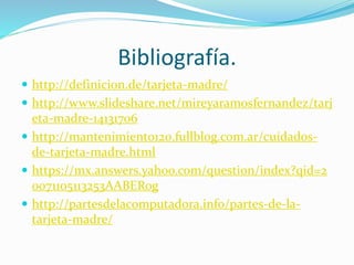 Bibliografía.
 http://definicion.de/tarjeta-madre/
 http://www.slideshare.net/mireyaramosfernandez/tarj
eta-madre-14131706
 http://mantenimiento120.fullblog.com.ar/cuidados-
de-tarjeta-madre.html
 https://mx.answers.yahoo.com/question/index?qid=2
0071105113253AABERog
 http://partesdelacomputadora.info/partes-de-la-
tarjeta-madre/
 