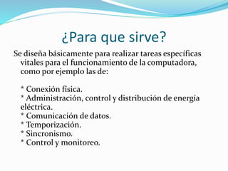 ¿Para que sirve?
Se diseña básicamente para realizar tareas específicas
vitales para el funcionamiento de la computadora,
como por ejemplo las de:
* Conexión física.
* Administración, control y distribución de energía
eléctrica.
* Comunicación de datos.
* Temporización.
* Sincronismo.
* Control y monitoreo.
 