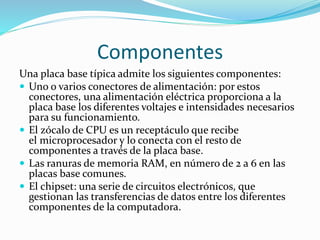 Componentes
Una placa base típica admite los siguientes componentes:
 Uno o varios conectores de alimentación: por estos
conectores, una alimentación eléctrica proporciona a la
placa base los diferentes voltajes e intensidades necesarios
para su funcionamiento.
 El zócalo de CPU es un receptáculo que recibe
el microprocesador y lo conecta con el resto de
componentes a través de la placa base.
 Las ranuras de memoria RAM, en número de 2 a 6 en las
placas base comunes.
 El chipset: una serie de circuitos electrónicos, que
gestionan las transferencias de datos entre los diferentes
componentes de la computadora.
 