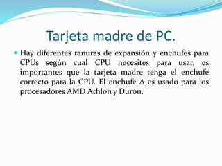 Tarjeta madre de PC.
 Hay diferentes ranuras de expansión y enchufes para
CPUs según cual CPU necesites para usar, es
importantes que la tarjeta madre tenga el enchufe
correcto para la CPU. El enchufe A es usado para los
procesadores AMD Athlon y Duron.
 