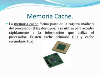 Memoria Cache.
 La memoria cache forma parte de la tarjeta madre y
del procesador (Hay dos tipos) y se utiliza para acceder
rápidamente a la información que utiliza el
procesador. Existen cache primario (L1) y cache
secundario (L2).
 
