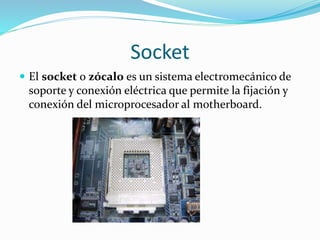 Socket
 El socket o zócalo es un sistema electromecánico de
soporte y conexión eléctrica que permite la fijación y
conexión del microprocesador al motherboard.
 
