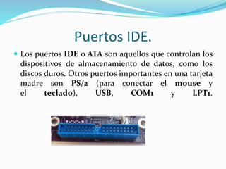 Puertos IDE.
 Los puertos IDE o ATA son aquellos que controlan los
dispositivos de almacenamiento de datos, como los
discos duros. Otros puertos importantes en una tarjeta
madre son PS/2 (para conectar el mouse y
el teclado), USB, COM1 y LPT1.
 