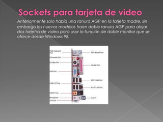 Sockets para tarjeta de videoAnteriormente solo había una ranura AGP en la tarjeta madre, sin embargo los nuevos modelos traen doble ranura AGP para alojar dos tarjetas de video para usar la función de doble monitor que se ofrece desde Windows 98.