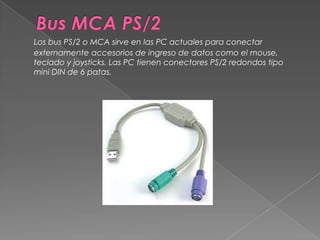 Bus MCA PS/2Los bus PS/2 o MCA sirve en las PC actuales para conectar externamente accesorios de ingreso de datos como el mouse, teclado y joysticks. Las PC tienen conectores PS/2 redondos tipo mini DIN de 6 patas. 