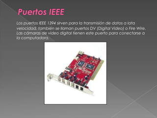 Puertos IEEELos puertos IEEE 1394 sirven para la transmisión de datos a lata velocidad, también se llaman puertos DV (Digital Video) o Fire Wire. Las cámaras de video digital tienen este puerto para conectarse a la computadora. 