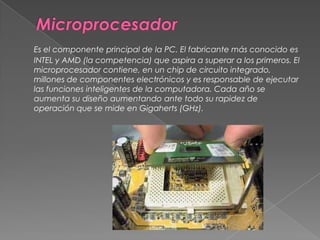 MicroprocesadorEs el componente principal de la PC. El fabricante más conocido es INTEL y AMD (la competencia) que aspira a superar a los primeros. El microprocesador contiene, en un chip de circuito integrado, millones de componentes electrónicos y es responsable de ejecutar las funciones inteligentes de la computadora. Cada año se aumenta su diseño aumentando ante todo su rapidez de operación que se mide en Gigaherts (GHz). 