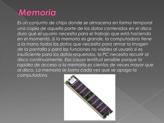 MemoriaEs un conjunto de chips donde se almacena en forma temporal una copia de aquella parte de los datos contenidos en el disco duro que el usuario necesita para el trabajo que está haciendo en el momento. Si la memoria es grande, la computadora tiene a la mano todos los datos que necesita para armar la imagen de la pantalla y para las funciones no visibles al usuario si es insuficiente para los datos requeridos, la PC necesita recurrir al disco continuamente. Eso causa lentitud sensible porque la rapidez de acceso a la memoria es cientos de veces mayor que al disco. La memoria se borra cada vez que se apaga la computadora. 