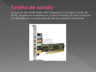Tarjeta de sonido	La función de sonido suele venir integrada en la tarjeta madre de las PC. muestra en el exterior un conector hembra de tres contactos escalonados en una sola para donde se conectan las bocinas. 
