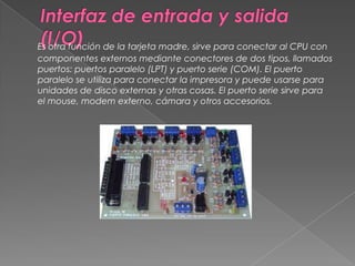 Interfaz de entrada y salida (I/O)Es otra función de la tarjeta madre, sirve para conectar al CPU con componentes externos mediante conectores de dos tipos, llamados puertos: puertos paralelo (LPT) y puerto serie (COM). El puerto paralelo se utiliza para conectar la impresora y puede usarse para unidades de disco externas y otras cosas. El puerto serie sirve para el mouse, modem externo, cámara y otros accesorios. 