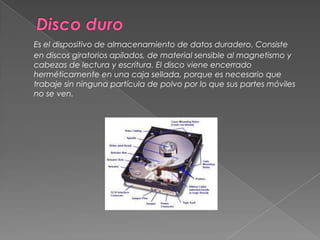 Disco duroEs el dispositivo de almacenamiento de datos duradero. Consiste en discos giratorios apilados, de material sensible al magnetismo y cabezas de lectura y escritura. El disco viene encerrado herméticamente en una caja sellada, porque es necesario que trabaje sin ninguna partícula de polvo por lo que sus partes móviles no se ven. 