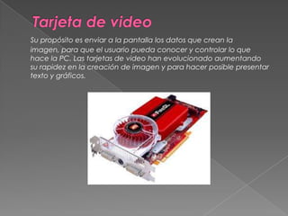 Tarjeta de videoSu propósito es enviar a la pantalla los datos que crean la imagen, para que el usuario pueda conocer y controlar lo que hace la PC. Las tarjetas de video han evolucionado aumentando su rapidez en la creación de imagen y para hacer posible presentar texto y gráficos. 
