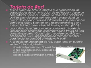 Tarjeta de Redes una placa de circuito impreso que proporciona las capacidades de comunicación de red hacia y desde un computador personal. También se denomina adaptador LAN; se enchufa en la motherboard y proporciona un puerto de conexión a la red. Esta tarjeta se puede diseñar como una tarjeta Ethernet, una tarjeta token ring o una tarjeta de interfaz de datos distribuida por fibra (FDDI). Una tarjeta de red se comunica con la red a través de una conexión serial y con el computador a través de una conexión paralela . Cada tarjeta requiere una IRQ, una dirección de E/S y una dirección de memoria superior para funcionar con DOS o Windows 9x o XP Al seleccionar una tarjeta de red, debe tener en cuenta los tres factores siguientes: tipo de red (por ejemplo, Ethernet, Token Ring o FDDI) el tipo de medios (por ej., cable de par trenzado, cable coaxial o fibra óptica) tipo de bus del sistema (por ejemplo, PCI o ISA) 