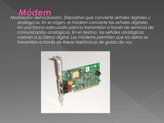 MódemModulador-demodulador. Dispositivo que convierte señales digitales y analógicas. En el origen, el módem convierte las señales digitales en una forma adecuada para la transmisión a través de servicios de comunicación analógicos. En el destino, las señales analógicas vuelven a su forma digital. Los módems permiten que los datos se transmitan a través de líneas telefónicas de grado de voz. 