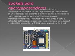 Sockets para microprocesadoresEl microprocesador es el principal componente de la computadora, las tarjetas madre los pueden alojar directamente en un socket especial, diferente a todos los demás o en una ranuraCada tarjeta madre especifica la rapidez máxima del microprocesador que su socket soporta, cada día se mejora la velocidad del microprocesador ya que anteriormente su velocidad era de 450 MHz hasta los de 2.50 GHz que hay en la actualidad. 
