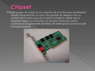 ChipsetChipset (juego de chips) es un conjunto de circuitos que usualmente vienen integrados en un solo chip grande Se designa con un número de modelo que da a nivel a la tarjeta madre que lo hospeda según sus funciones. Su función central es como controlador programable de líneas de interrupción al servicio del microprocesador. 