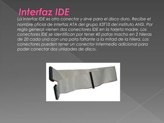 Interfaz IDELa interfaz IDE es otro conector y sirve para el disco duro. Recibe el nombre oficial de interfaz ATA del grupo X3T10 del instituto ANSI. Por regla general vienen dos conectores IDE en la tarjeta madre. Los conectores IDE se identifican por tener 40 patas macho en 2 hileras de 20 cada una con una pata faltante a la mitad de la hilera. Los conectores pueden tener un conector intermedio adicional para poder conectar dos unidades de disco. 