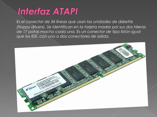 Interfaz ATAPIEs el conector de 34 líneas que usan las unidades de diskette (floppy drivers). Se identifican en la tarjeta madre por sus dos hileras de 17 patas macho cada una. Es un conector de tipo listón igual que los IDE, con uno o dos conectores de salida. 