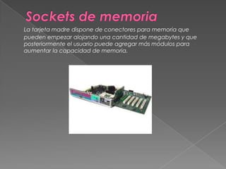 Sockets de memoriaLa tarjeta madre dispone de conectores para memoria que pueden empezar alojando una cantidad de megabytes y que posteriormente el usuario puede agregar más módulos para aumentar la capacidad de memoria. 