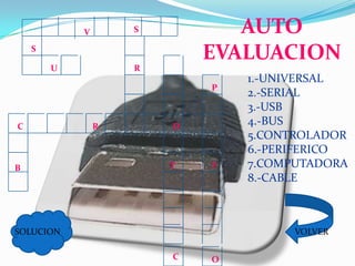 V       S          AUTO
    S
                            EVALUACION
        U           R
                                1.-UNIVERSAL
                            P
                                2.-SERIAL
                                3.-USB
C               R       D
                                4.-BUS
                                5.CONTROLADOR
                                6.-PERIFERICO
B                       T   F   7.COMPUTADORA
                                8.-CABLE



SOLUCION                              VOLVER

                        C   O
 