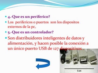  4.-Que es un periferico?
 Los perifericos o puertos son los dispositos
  externos de la pc,
 5.-Que es un controlador?
 Son distribuidores inteligentes de datos y
 alimentación, y hacen posible la conexión a
 un único puerto USB de 127 dispositivos .
 