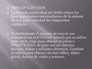    PRINCIPALES USOS:
   La elevada reactividad del doble enlace los
    hace importantes intermediarios de la síntesis
    de una gran variedad de compuestos
    orgánicos.

   Probablemente el alqueno de mayor uso
    industrial sea el ETILENO (eteno) que se utiliza
    entre otras cosas para obtener el plástico
    POLIETILENO, de gran uso en cañerías,
    envases, bolsas y aislantes eléctricos. También
    se utiliza para obtener alcohol etílico, etilen-
    glicol, cloruro de vinilo y estireno.
 