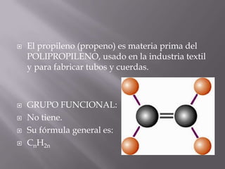    El propileno (propeno) es materia prima del
    POLIPROPILENO, usado en la industria textil
    y para fabricar tubos y cuerdas.



   GRUPO FUNCIONAL:
   No tiene.
   Su fórmula general es:
   CnH2n
 