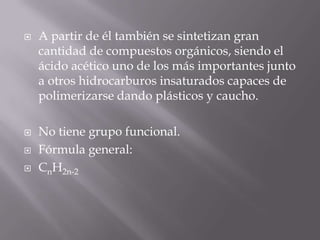    A partir de él también se sintetizan gran
    cantidad de compuestos orgánicos, siendo el
    ácido acético uno de los más importantes junto
    a otros hidrocarburos insaturados capaces de
    polimerizarse dando plásticos y caucho.

   No tiene grupo funcional.
   Fórmula general:
   CnH2n-2
 