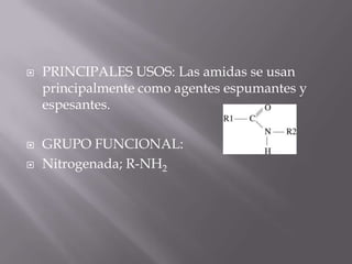    PRINCIPALES USOS: Las amidas se usan
    principalmente como agentes espumantes y
    espesantes.

   GRUPO FUNCIONAL:
   Nitrogenada; R-NH2
 
