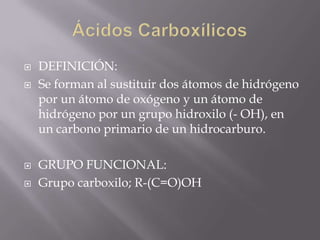    DEFINICIÓN:
   Se forman al sustituir dos átomos de hidrógeno
    por un átomo de oxógeno y un átomo de
    hidrógeno por un grupo hidroxilo (- OH), en
    un carbono primario de un hidrocarburo.

   GRUPO FUNCIONAL:
   Grupo carboxilo; R-(C=O)OH
 
