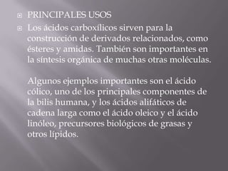    PRINCIPALES USOS
   Los ácidos carboxílicos sirven para la
    construcción de derivados relacionados, como
    ésteres y amidas. También son importantes en
    la síntesis orgánica de muchas otras moléculas.

    Algunos ejemplos importantes son el ácido
    cólico, uno de los principales componentes de
    la bilis humana, y los ácidos alifáticos de
    cadena larga como el ácido oleico y el ácido
    linóleo, precursores biológicos de grasas y
    otros lípidos.
 