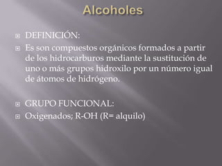    DEFINICIÓN:
   Es son compuestos orgánicos formados a partir
    de los hidrocarburos mediante la sustitución de
    uno o más grupos hidroxilo por un número igual
    de átomos de hidrógeno.

   GRUPO FUNCIONAL:
   Oxigenados; R-OH (R= alquilo)
 