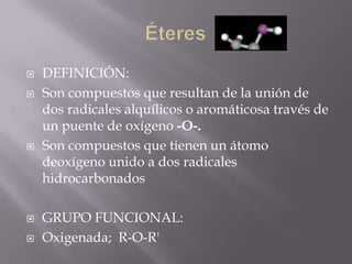    DEFINICIÓN:
   Son compuestos que resultan de la unión de
    dos radicales alquílicos o aromáticosa través de
    un puente de oxígeno -O-.
   Son compuestos que tienen un átomo
    deoxígeno unido a dos radicales
    hidrocarbonados

   GRUPO FUNCIONAL:
   Oxigenada; R-O-R'
 