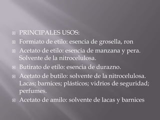    PRINCIPALES USOS:
   Formiato de etilo: esencia de grosella, ron
   Acetato de etilo: esencia de manzana y pera.
    Solvente de la nitrocelulosa.
   Butirato de etilo: esencia de durazno.
   Acetato de butilo: solvente de la nitrocelulosa.
    Lacas; barnices; plásticos; vidrios de seguridad;
    perfumes.
   Acetato de amilo: solvente de lacas y barnices
 