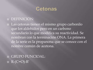    DEFINICIÓN:
   Las cetonas tienen el mismo grupo carbonilo
    que los aldehídos pero en un carbono
    secundario lo que modifica su reactividad. Se
    nombran con la terminación ONA. La primera
    de la serie es la propanona que se conoce con el
    nombre común de acetona.

   GRUPO FUNCIOAL:
   R-(C=O)-R'
 