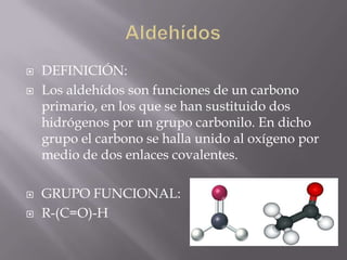    DEFINICIÓN:
   Los aldehídos son funciones de un carbono
    primario, en los que se han sustituido dos
    hidrógenos por un grupo carbonilo. En dicho
    grupo el carbono se halla unido al oxígeno por
    medio de dos enlaces covalentes.

   GRUPO FUNCIONAL:
   R-(C=O)-H
 