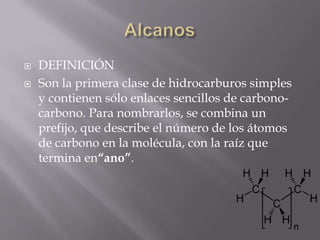    DEFINICIÓN
   Son la primera clase de hidrocarburos simples
    y contienen sólo enlaces sencillos de carbono-
    carbono. Para nombrarlos, se combina un
    prefijo, que describe el número de los átomos
    de carbono en la molécula, con la raíz que
    termina en“ano”.
 