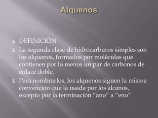    DEFINICIÓN
   La segunda clase de hidrocarburos simples son
    los alquenos, formados por moléculas que
    contienen por lo menos un par de carbonos de
    enlace doble.
   Para nombrarlos, los alquenos siguen la misma
    convención que la usada por los alcanos,
    excepto por la terminación “ano” a “eno”
 