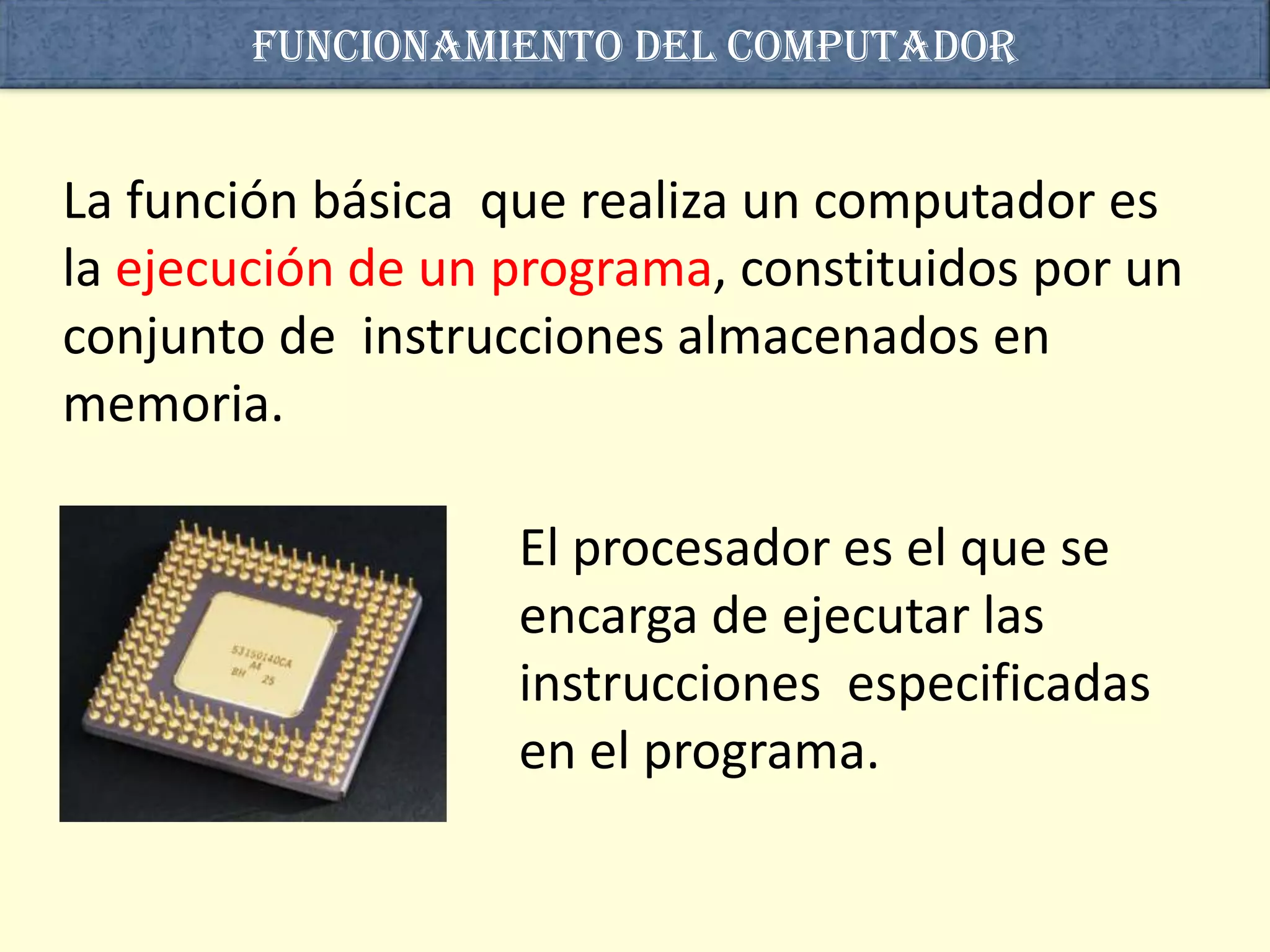 Funcionamiento del computador


La función básica que realiza un computador es
la ejecución de un programa, constituidos por un
conjunto de instrucciones almacenados en
memoria.

                   El procesador es el que se
                   encarga de ejecutar las
                   instrucciones especificadas
                   en el programa.
 